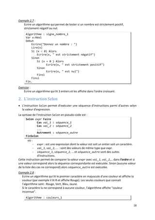 15
Fin.
• La partie Sinon d'une instruction Si est facultative. La forme la plus simple d'une
instruction Si est :
Si (exp_condition) Alors
séquence
Finsi.
si exp_condition est VRAI, la suite d'instruction séquence est exécutée,
sinon rien ne se passe.
Exemple 2.5
• L'expression conditionnelle qui sert de test dans une instruction Si peut être n'importe
quelle expression boolienne et particulièrement une expression composée.
:
Améliorer l'algorithme précédent (valeur_absolue_1), de telle sorte qu'il calcule la
valeur absolue du nombre saisi avant de l'afficher.
Algorithme : valeur_absolue_2
Var n,n_absolue:Entier
Début
Ecrire("entrer un nombre entier : ")
Lire(n)
n_absolue ← n
Si ( n < 0 ) Alors
n_absolue ← -n
Finsi
Ecrire("la valeur absolue de ", n " est ", n_absolue)
Fin.
Exemple 2.6
• Les séquences d'instructions présentes dans une instruction Si peuvent contenir
d'autres instructions Si. Dans ce cas on parle d'instructions Si imbriquées.
:
Ecrire un algorithme qui permet de tester si 3 entiers saisis son ordonnés (du plus petit
au plus grand) ou non.
Algorithme : entiers_ordonnés
Var n1,n2,n3:Entier
Début
Ecrire("entrer 3 nombres entiers : ")
Lire(n1)
Lire(n2)
Lire(n3)
Si (( n1 ≤ n2 ) ET (n2 ≤ n3)) Alors
Ecrire("les 3 nombres sont ordonnés")
Sinon
Ecrire("les 3 nombres ne sont pas ordonnés")
Finsi
Fin.
Exemple 2.7 :
Ecrire un algorithme qui permet de tester si un nombre est strictement positif,
strictement négatif ou nul.
 