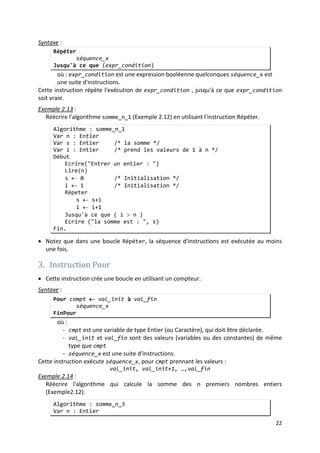 19
Algorithme : saisie_note_1
Var n : Entier
Début
Ecrire("Entrer une note entre 0 et 20 : ")
Lire(n)
TantQue ((n<0) OU (n>20)) Faire
Ecrire("Note invalide")
Lire(n)
FinTantque
Fin.
Exemple 2.12 :
Ecrire un algorithme qui permet de donner la somme de n premiers nombres entiers où n
est un entier saisi en donnée.
Algorithme : somme_n_1
Var n : Entier
Var s : Entier /* la somme */
Var i : Entier /* prend les valeurs de 1 à n */
Début
Ecrire("Entrer un entier : ")
Lire(n)
s ← 0 /* Initialisation */
i ← 1 /* Initialisation */
TantQue ( i ≤ n ) Faire
s ← s+i
i ← i+1
FinTantque
Ecrire ("la somme est : ", s)
Fin.
Remarques
 Si la condition d'arrêt est vraie et quelle n'est pas modifiée dans la séquence à répéter alors
la boucle sera infinie (ne s'arrêtera jamais).
:
 Si la condition d'arrêt est fausse au début de l'exécution, la séquence dans la boucle ne sera
jamais exécutée (le test est effectué avant l'exécution de la séquence).
2. Instruction Répéter
• Comme TantQue, cette instruction utilise une condition d'arrêt, pour déterminer le
nombre de répétition de la boucle, sauf que le test de cette condition est effectué à la fin
de la boucle (après la première exécution de la séquence).
Syntaxe :
Répéter
séquence_x
Jusqu'à ce que (expr_condition)
où : expr_condition est une expression booléenne quelconques séquence_x est
une suite d'instructions.
Cette instruction répète l'exécution de expr_condition , jusqu'à ce que expr_condition
soit vraie.
 