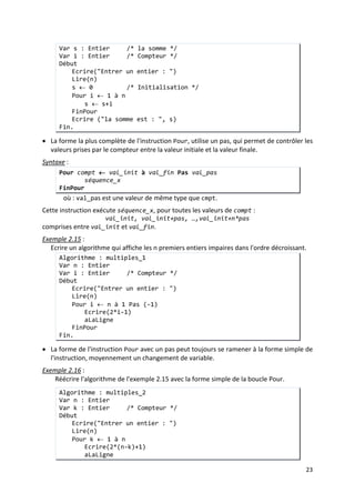 20
Exemple 2.13
• Notez que dans une boucle Répéter, la séquence d'instructions est exécutée au moins
une fois.
:
Réécrire l'algorithme somme_n_1 (Exemple 2.12) en utilisant l'instruction Répéter.
Algorithme : somme_n_1
Var n : Entier
Var s : Entier /* la somme */
Var i : Entier /* prend les valeurs de 1 à n */
Début
Ecrire("Entrer un entier : ")
Lire(n)
s ← 0 /* Initialisation */
i ← 1 /* Initialisation */
Répeter
s ← s+i
i ← i+1
Jusqu'à ce que ( i > n )
Ecrire ("la somme est : ", s)
Fin.
3. Instruction Pour
• Cette instruction crée une boucle en utilisant un compteur.
Syntaxe
- cmpt est une variable de type Entier (ou Caractère), qui doit être déclarée.
:
Pour compt ← val_init à val_fin
séquence_x
FinPour
où :
- val_init et val_fin sont des valeurs (variables ou des constantes) de même
type que cmpt
- séquence_x est une suite d'instructions.
Cette instruction exécute séquence_x, pour cmpt prennant les valeurs :
val_init, val_init+1, …,val_fin
Exemple 2.14 :
Réécrire l'algorithme qui calcule la somme des n premiers nombres entiers
(Exemple2.12).
Algorithme : somme_n_3
Var n : Entier
Var s : Entier /* la somme */
Var i : Entier /* Compteur */
Début
Ecrire("Entrer un entier : ")
Lire(n)
s ← 0 /* Initialisation */
Pour i ← 1 à n
s ← s+i
FinPour
 