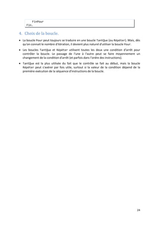 21
Ecrire ("la somme est : ", s)
Fin.
• La forme la plus complète de l'instruction Pour, utilise un pas, qui permet de contrôler
les valeurs prises par le compteur entre la valeur initiale et la valeur finale.
Syntaxe :
Pour compt ← val_init à val_fin Pas val_pas
séquence_x
FinPour
où : val_pas est une valeur de même type que cmpt.
Cette instruction exécute séquence_x, pour toutes les valeurs de compt :
val_init, val_init+pas, …,val_init+n*pas
comprises entre val_init et val_fin.
Exemple 2.15
• La forme de l'instruction Pour avec un pas peut toujours se ramener à la forme simple de
l'instruction, moyennement un changement de variable.
:
Ecrire un algorithme qui affiche les n premiers entiers impaires dans l'ordre décroissant.
Algorithme : multiples_1
Var n : Entier
Var i : Entier /* Compteur */
Début
Ecrire("Entrer un entier : ")
Lire(n)
Pour i ← n à 1 Pas (-1)
Ecrire(2*i-1)
aLaLigne
FinPour
Fin.
Exemple 2.16 :
Réécrire l'algorithme de l'exemple 2.15 avec la forme simple de la boucle Pour.
Algorithme : multiples_2
Var n : Entier
Var k : Entier /* Compteur */
Début
Ecrire("Entrer un entier : ")
Lire(n)
Pour k ← 1 à n
Ecrire(2*(n-k)+1)
aLaLigne
FinPour
Fin.
 
