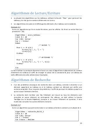 25
Algorithmes de Lecture/Ecriture
• La plupart des algorithmes sur les tableaux, utilisent la boucle 'Pour' pour parcourir les
tableaux, du fait que le nombre d'éléments est connu.
• Les algorithmes de saisie et d'affichage des éléments d'un tableau sont standards.
Exemple 3.1
Algorithmes de Recherche
:
Ecrire un algorithme qui lit et stocke N entiers, puis les affiche. Où N est un entier fixe (on
prendra N = 20).
Algorithme : acces_tableau
Const N = 20
Var t[N]: Entier
Var i : Entier
Début
/* SAISIE */
Pour i ← 0 à N-1
Ecrire("t[", i, "] = ")
Lire(t[i])
FinPour
/* AFFICHAGE */
Pour i ← 0 à N-1
Ecrire("t[", i, "] = ", t[i])
FinPour
Fin
Le fait d'utiliser la constante N permet d'avoir un corps d'algorithme indépendant du nombre
d'éléments du tableau (il suffit de changer la valeur de la constante N, pour un tableau de
taille différente de celle utilisée dans l'exemple).
• L'un des problèmes classiques de recherche dans un tableau, consiste à chercher si un
élément appartient au tableau ou si le tableau contient un élément qui vérifie une
certaine propriété. Pour ce genre de problème, il suffit de parcourir le tableau jusqu'à ce
qu'on trouve l'élément cherché.
• La recherche doit s'arrêter une fois l'élément est trouvé ou tous les éléments sont
consultés et aucun élément ne correspond. Par ailleurs, on doit utiliser la boucle
TantQue (ou la boucle Répéter), puisque si on trouve l'élément en question, il sera
inutile des consulter les autres éléments restants.
Exemple 3.2 :
Ecrire un algorithme qui permet de tester si un tableau d'entiers contient un multiple de 3.
Algorithme : recherche_Mult3_1
Const N = 20
Var t[N]: Entier
Var i : Entier
Var trouve : Booléen
 