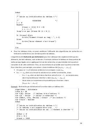 26
Début
...
/* Saisie ou initialisation du tableau t */
...
/* RECHERCHE */
i ← 0
Répéter
trouve ← (t[i] % 3 = 0)
i ← i + 1
Jusqu'à ce que (trouve OU (i ≥ N ))
Si (trouve) Alors
Ecrire("Elément trouvé au rang : ", i-1)
Sinon
Ecrire("Aucun élément n'est trouvé")
Finsi
Fin
• Pour les tableaux triés, on peut améliorer l'efficacité des algorithmes de recherche en
limitant la recherche à une certaine partie du tableau.
L'algorithme dit Recherche par dichotomie pour les tableaux triés exploite le fait que les
éléments, de tels tableaux, sont ordonnés. Il consiste à diviser le tableau en deux parties de
tailles presqu'égales et en appliquant le test de recherche, on peut décider de la partie à
consulter et de celle à éliminer. Puis, on recommence le procédé avec la partie conservée.
Pour chercher, par exemple, une valeur 𝑥𝑥 dans le tableau trié [𝑎𝑎0, 𝑎𝑎1, ⋯ , 𝑎𝑎𝑛𝑛−1]
 On pose 𝑚𝑚 = 𝑛𝑛/2 (division entière) et on compare 𝑥𝑥 avec 𝑎𝑎 𝑚𝑚
 Si 𝑥𝑥 = 𝑎𝑎 𝑚𝑚 alors on a trouvé la solution et on arrête la recherche, sinon :
- Si 𝑥𝑥 < 𝑎𝑎 𝑚𝑚 alors on doit donc chercher entre 0 et 𝑚𝑚 − 1 , on recommence
alors le procédé pour chercher 𝑥𝑥 dans [𝑎𝑎0, 𝑎𝑎1, ⋯ , 𝑎𝑎 𝑚𝑚−1]
- Sinon alors on recommence le procédé pour chercher 𝑥𝑥 dans
[𝑎𝑎 𝑚𝑚+1, 𝑎𝑎1, ⋯ , 𝑎𝑎𝑛𝑛−1]
Exemple : Recherche par dichotomie d'un entier dans un tableau trié.
Algorithme : dichotomie
Const N = 20
Var t[N]: Entier /* tableau trié d'entiers */
Var val : Entier /* Valeur à rechercher */
Var iDébut, iFin, iMilieu : Entier /* les indices */
Var trouvé : Booléen
Début
...
/* Saisie ou initialisation du tableau t */
/* le tableau t est supposé être trié */
/* Saisie ou initialisation de val : l'élément à chercher */
...
iDébut ← 0
iFin ← N-1
trouvé ← FAUX
 