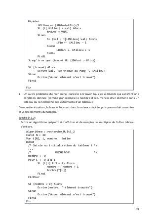27
Répéter
iMilieu ← (iDébut+iFin)/2
Si (t[iMilieu] = val) Alors
trouvé = VRAI
Sinon
Si (val < t[iMilieu] val) Alors
iFin ← iMilieu – 1
Sinon
iDébut ← iMilieu + 1
FinSi
FinSi
Jusqu'à ce que (trouvé OU (iDébut > iFin))
Si (trouvé) Alors
Ecrire(val, "se trouve au rang ", iMilieu)
Sinon
Ecrire("Aucun élément n'est trouvé")
Finsi
Fin
• Un autre problème de recherche, consiste à trouver tous les éléments qui satisfont une
condition donnée (comme par exemple le nombre d'occurrences d'un élément dans un
tableau ou la recherche des extremums d'un tableau).
Dans cette situation, la boucle Pour est donc la mieux adaptée, puisque on doit consulter
tous les éléments du tableau.
Exemple 3.3 :
Ecrire un algorithme qui permet d'afficher et de compter les multiples de 3 d'un tableau
d'entiers.
Algorithme : recherche_Mult3_2
Const N = 20
Var t[N], i, nombre : Entier
Début
/* Saisie ou initialisation du tableau t */
...
/* RECHERCHE */
nombre ← 0
Pour i ← 0 à N-1
Si (t[i] % 3 = 0) Alors
nombre ← nombre + 1
Ecrire(T[i])
Finsi
FinPour
Si (nombre ≠ 0) Alors
Ecrire(nombre, " élément trouvés")
Sinon
Ecrire("Aucun élément n'est trouvé")
Finsi
Fin
 