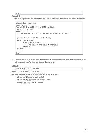 35
Fin.
Exemple 3.6
• Signalement, enfin, qu'on peut déclarer et utiliser des tableaux multidimensionnels, de la
même manière qu'un tableau à deux dimensions.
:
Ecrire un algorithme qui permet de trouver la somme de deux matrices carrés d'ordre N.
Algorithme : matrice
Const N = 4
Var m1[N][N], m2[N][N], m[N][N] : Réel
Var i, j : Entier
Début
/* Lecture ou initialisation des matrices m1 et m2 */
...
/* Calcul de la somme m = m1+m2 */
Pour i ← 0 à N-1
Pour j ← 0 à N-1
m[i][j] = m1[i][j] + m2[i][j]
FinPour
FinPour
...
Fin.
Exemple
- chaque m[i] est une matrice 5x3
:
Var m[4][5][3] : Entier
déclare un tableau à 3 dimensions.
on le considère comme ((m[4])[5])[3], autrement dit :
- chaque m[i][j] est un tableau de taille 3
- les m[i][j][k] sont des entiers
 