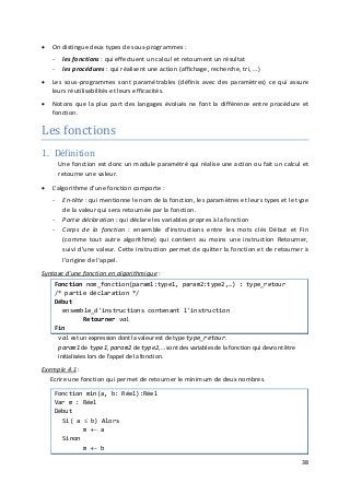 38
• On distingue deux types de sous-programmes :
- les fonctions : qui effectuent un calcul et retournent un résultat
- les procédures : qui réalisent une action (affichage, recherche, tri, …)
• Les sous-programmes sont paramétrables (définis avec des paramètres) ce qui assure
leurs réutilisabilités et leurs efficacités.
• Notons que la plus part des langages évolués ne font la différence entre procédure et
fonction.
Les fonctions
1. Définition
Une fonction est donc un module paramétré qui réalise une action ou fait un calcul et
retourne une valeur.
• L'algorithme d'une fonction comporte :
- En-tête : qui mentionne le nom de la fonction, les paramètres et leurs types et le type
de la valeur qui sera retournée par la fonction.
- Partie déclaration : qui déclare les variables propres à la fonction
- Corps de la fonction : ensemble d'instructions entre les mots clés Début et Fin
(comme tout autre algorithme) qui contient au moins une instruction Retourner,
suivi d'une valeur. Cette instruction permet de quitter la fonction et de retourner à
l'origine de l'appel.
Syntaxe d'une fonction en algorithmique :
Fonction nom_fonction(param1:type1, param2:type2,…) : type_retour
/* partie déclaration */
Début
ensemble_d'instructions contenant l'instruction
Retourner val
Fin
val est un expression dont la valeur est de type type_retour.
param1 de type1, param2 de type2,… sont des variables de la fonction qui devront être
initialisées lors de l'appel de la fonction.
Exemple 4.1 :
Ecrire une fonction qui permet de retourner le minimum de deux nombres.
Fonction min(a, b: Réel):Réel
Var m : Réel
Début
Si( a ≤ b) Alors
m ← a
Sinon
m ← b
 