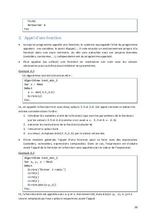 39
FinSi
Retourner m
Fin
2. Appel d'une fonction
• Lorsqu'un programme appelle une fonction, le système sauvegarde l'état du programme
appelant : ses variables, le point d'appel,…. Il crée ensuite un environnement propre à la
fonction dans une zone mémoire, où elle sera exécutée avec ses propres données
(variables, constantes, …), indépendamment du programme appelant.
• Pour appeler (ou utiliser) une fonction on mentionne son nom avec les valeurs
nécessaires pour qu'elle puisse initialiser ses paramètres.
Exemple 4.2
1. initialiser les variables a et b de la fonction (qui sont les paramètres de la fonction)
par les valeurs 3.5 et 2.6 (comme si on avait a ← 3.5 et b ← 2.6).
:
Un algorithme test de la fonction min :
Algorithme test_min_1
Var z : Réel
Début
z ← min(3.5,2.6)
Ecrire(z)
Fin.
Ici, on appelle la fonction min avec deux valeurs 3.5 et 2.6. Cet appel consiste à réaliser les
actions suivantes dans l'ordre :
2. exécuter les instructions de la fonction (calculer m)
3. retourner la valeur de m.
4. au retour, remplacer min(3.5,2.6) par la valeur retournée.
• D'une manière générale, l'appel d'une fonction peut se faire avec des expressions
(variables, constantes, expressions composées). Dans ce cas, l'expression est évaluée
avant l'appel de la fonction et la fonction sera appelée avec la valeur de l'expression.
Exemple 4.3 :
Algorithme test_min_2
Var x, y, z : Réel
Début
Ecrire("Entrer 3 réels")
Lire(x)
Lire(y)
Lire(z)
Ecrire(min(x-y,z))
Fin.
Ici, la fonction min est appelée avec x-y et z. Autrement dit, dans min(x-y, z), x-y et z
seront remplacés par leurs valeurs respectives avant l'appel.
 