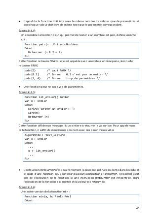 40
• L'appel de la fonction doit être avec le même nombre de valeurs que de paramètres et
que chaque valeur doit être de même type que le paramètre correspondant.
Exemple 4.4
• Une fonction peut ne pas avoir de paramètres.
:
On considère la fonction pair qui permet de tester si un nombre est pair, définie comme
suit :
Fonction pair(n : Entier):Booléen
Début
Retourner (n % 2 = 0)
Fin
Cette fonction retourne VRAI si elle est appelée avec une valeur entière paire, sinon elle
retourne FAUX.
pair(5) /* vaut FAUX */
pair(0.2) /* Erreur : 0.2 n'est pas un entier */
pair(2, 4) /* Erreur : trop de paramètres */
Exemple 4.5
• L'instruction Retourner n'est pas forcément la dernière instruction écrite dans le code et
le code d'une fonction peut contenir plusieurs instructions Retourner, l'essentiel c'est
lors de l'exécution de la fonction, si une instruction Retourner est rencontrée, alors
l'exécution de la fonction est arrêtée et la valeur est retournée.
:
Fonction lit_entier():Entier
Var n : Entier
Début
Ecrire("Entrer un entier : ")
Lire(n)
Retourner (n)
Fin
Cette fonction affiche un message, lit un entier et retourne la valeur lue. Pour appeler une
telle fonction, il suffit de mentionner son nom avec des parenthèses vides
Algorithme : test_lecture
Var x : Entier
Début
...
x ← lit_entier()
...
Fin
Exemple 4.6 :
Une autre version de la fonction min :
Fonction min(a, b: Réel):Réel
Début
 