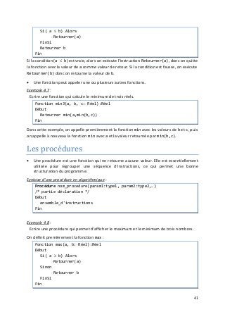 41
Si( a ≤ b) Alors
Retourner(a)
FinSi
Retourner b
Fin
Si la condition (a ≤ b) est vraie, alors on exécute l'instruction Retourner(a), donc on quitte
la fonction avec la valeur de a comme valeur de retour. Si la condition est fausse, on exécute
Retourner(b) donc on retourne la valeur de b.
• Une fonction peut appeler une ou plusieurs autres fonctions.
Exemple 4.7
Les procédures
:
Ecrire une fonction qui calcule le minimum de trois réels.
Fonction min3(a, b, c: Réel):Réel
Début
Retourner min(a,min(b,c))
Fin
Dans cette exemple, on appelle premièrement la fonction min avec les valeurs de b et c, puis
on appelle à nouveau la fonction min avec a et la valeur retournée par min(b,c).
• Une procédure est une fonction qui ne retourne aucune valeur. Elle est essentiellement
utilisée pour regrouper une séquence d'instructions, ce qui permet une bonne
structuration du programme.
Syntaxe d'une procédure en algorithmique :
Procédure nom_procedure(param1:type1, param2:type2,…)
/* partie déclaration */
Début
ensemble_d'instructions
Fin
Exemple 4.8 :
Ecrire une procédure qui permet d'afficher le maximum et le minimum de trois nombres.
On définit premièrement la fonction max :
Fonction max(a, b: Réel):Réel
Début
Si( a ≥ b) Alors
Retourner(a)
Sinon
Retourner b
FinSi
Fin
 