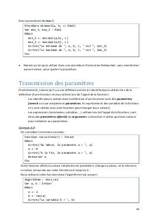 42
Puis la procédure minmax3 :
Procédure minmax3(a, b, c: Réel)
Var min_3, max_3 : Réel
Début
min_3 ← min(min(a,b), c)
max_3 ← max(max(a,b), c)
Ecrire("Le minimum de ", a, b, c, " est ", min_3)
Ecrire("Le maximum de ", a, b, c, " est ", max_3)
Fin
• Notons qu'on peut utiliser dans une procédure l'instruction Retourner, sans mentionner
aucune valeur, pour quitter la procédure.
Transmission des paramètres
Premièrement, notons qu'il y a une différence entre les identificateurs utilisés lors de la
définition d'une fonction et ceux utilisés lors de l'appel de la fonction :
- Les identificateurs utilisés dans la définition d'une fonction sont dits paramètres
formels ou tout simplement paramètres. Ils représentent des variables de la fonction
et y sont utilisés ainsi (une fonction peut changer leurs valeurs)
- Les expressions (constantes, variables, …) utilisés lors de l'appel de la fonction, sont
dites des paramètres effectifs ou arguments. La fonction n'utilise que leurs valeurs
pour initialiser ses paramètres.
Exemple 4.9 :
On considère la fonction suivante :
Fonction raz(a:Entier) : Entier
Début
Ecrire("Au début, le parametre a = ", a)
a ← 0
Ecrire("A la fin, le parametre a = ", a)
Retourner a
Fin
Cette fonction affiche la valeur initiale de son paramètre, change sa valeur, et la retourne.
La valeur retournée par cette fonction est toujours 0.
Nous utilisons cette fonction dans l'algorithme test suivant :
Algorithme : test_raz
Var a, b : Entier
Début
a ← 2
b ← raz(a)
Ecrire("La variable b = ', b)
 