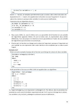 43
Ecrire("La variable a = ', a)
Fin
Dans b ← raz(a), on remplace premièrement a par sa valeur, donc cette instruction est
équivalente à b ← raz(2). On appelle donc la fonction raz avec l'argument 2. En plus la
valeur de a restera 2, puisque cette variable n'a subi aucune modification.
L'exécution de cet algorithme donne :
Au début le parametre a = 2
A la fin, le parametre a = 0
La variable b = 0
La variable a = 2
• Nous avons défini, ici, avec le même nom a un paramètre de la fonction et une variable
de l'algorithme appelant. Même s'ils ont le même nom, ils représentent deux entités
différentes, l'une est propre à la fonction (c'est le paramètre) et l'autre est une variable
de l'algorithme que la fonction ne connait pas.
• D'autre part, la fonction ne change pas la valeur de l'argument, puisque si l'argument est
une variable ou une expression alors cette dernière sera remplacée par sa valeur avant
l'appel.
Exemple 4.10 :
Citons un autre exemple classique de la fonction qui échange les valeurs de deux variables.
Procédure echange(a,b:Entier)
Var temp
Début
temp ← a
a ← b
b ← temp
Fin
Cette procédure n'aura aucun effet si elle est appelée dans un algorithme
Algorithme : test_echange
Var x, y : Entier
Début
x ← 2
y ← 5
echange(x,y)
Ecrire("x = ', x)
Ecrire("y = ', y)
Fin
Ici, l'appel echange(x,y) est équivalent à echange(2,5). Par ailleurs, dans la procédure les
paramètres a et b seront initialisés respectivement par 2 et 5, puis on échange leurs valeurs.
Les variables x et y de test_echange ne subissent aucune modification.
 