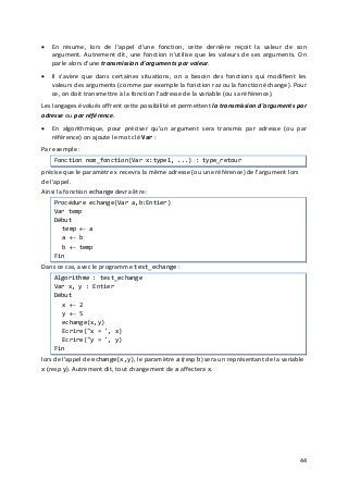 44
• En résume, lors de l'appel d'une fonction, cette dernière reçoit la valeur de son
argument. Autrement dit, une fonction n'utilise que les valeurs de ses arguments. On
parle alors d'une transmission d'arguments par valeur.
• Il s'avère que dans certaines situations, on a besoin des fonctions qui modifient les
valeurs des arguments (comme par exemple la fonction raz ou la fonction échange). Pour
ce, on doit transmettre à la fonction l'adresse de la variable (ou sa référence).
Les langages évolués offrent cette possibilité et permettent la transmission d'arguments par
adresse ou par référence.
• En algorithmique, pour préciser qu'un argument sera transmis par adresse (ou par
référence) on ajoute le mot clé Var :
Par exemple :
Fonction nom_fonction(Var x:type1, ...) : type_retour
précise que le paramètre x recevra la même adresse (ou une référence) de l'argument lors
de l'appel.
Ainsi la fonction echange devra être :
Procédure echange(Var a,b:Entier)
Var temp
Début
temp ← a
a ← b
b ← temp
Fin
Dans ce cas, avec le programme test_echange :
Algorithme : test_echange
Var x, y : Entier
Début
x ← 2
y ← 5
echange(x,y)
Ecrire("x = ', x)
Ecrire("y = ', y)
Fin
lors de l'appel de echange(x,y), le paramètre a (resp b) sera un représentant de la variable
x (resp y). Autrement dit, tout changement de a affectera x.
 