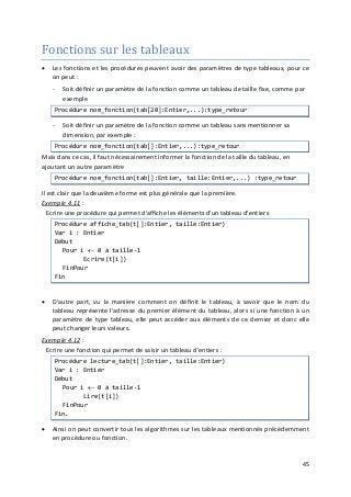 45
Fonctions sur les tableaux
• Les fonctions et les procédures peuvent avoir des paramètres de type tableaux, pour ce
on peut :
- Soit définir un paramètre de la fonction comme un tableau de taille fixe, comme par
exemple
Procédure nom_fonction(tab[20]:Entier,...):type_retour
- Soit définir un paramètre de la fonction comme un tableau sans mentionner sa
dimension, par exemple :
Procédure nom_fonction(tab[]:Entier,...):type_retour
Mais dans ce cas, il faut nécessairement informer la fonction de la taille du tableau, en
ajoutant un autre paramètre
Procédure nom_fonction(tab[]:Entier, taille:Entier,...) :type_retour
Il est clair que la deuxième forme est plus générale que la première.
Exemple 4.11
• D'autre part, vu la manière comment on définit le tableau, à savoir que le nom du
tableau représente l'adresse du premier élément du tableau, alors si une fonction à un
paramètre de type tableau, elle peut accéder aux éléments de ce dernier et donc elle
peut changer leurs valeurs.
:
Ecrire une procédure qui permet d'affiche les éléments d'un tableau d'entiers
Procédure affiche_tab(t[]:Entier, taille:Entier)
Var i : Entier
Début
Pour i ← 0 à taille-1
Ecrire(t[i])
FinPour
Fin
Exemple 4.12
• Ainsi on peut convertir tous les algorithmes sur les tableaux mentionnés précédemment
en procédure ou fonction.
:
Ecrire une fonction qui permet de saisir un tableau d'entiers :
Procédure lecture_tab(t[]:Entier, taille:Entier)
Var i : Entier
Début
Pour i ← 0 à taille-1
Lire(t[i])
FinPour
Fin.
 