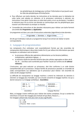 2
Définition et signification
• Un algorithme est une description détaillée d’une suite d’actions nécessaires pour
réaliser une tache (résoudre un problème).
Par exemple, la description de la procédure à suivre pour :
- résoudre une équation
- préparer un repas
- conduire une voiture, un avion, …
- Aller d’une ville à une autre
- …
• Ces procédures sont généralement formulées sous forme d’une suite d’instructions à
suivre pour obtenir le résultat souhaité :
- mode d’emploi.
- recette de cuisine.
- itinéraire routier.
- …
Algorithme en informatique
1. Rappel sur la structure d’un ordinateur
Un ordinateur est une machine automatique qui permet de traiter l’information. Il est
essentiellement composé de :
• Unité Centrale (UC) : formée par :
- Un processeur (Unité de commande, Unité de traitement, …) qui est le cœur
de l’UC. Son rôle est d’effectuer les calculs et d’assurer la communication
entre les différents composants
- Mémoire : permet de stocker l’information.
• Les périphériques de communication avec l’utilisateur et d’extensions. On distingue :
- les périphériques d’entrées pour saisir l’information (Clavier, souris, …)
- les périphériques de sortie pour afficher les résultats (écran, imprimantes,
enceintes, …)
Périphériques Unité Centrale
Processeur
Mémoire
Unités de
stockage
Unités
d’Entrée
Unités de
Sortie
 