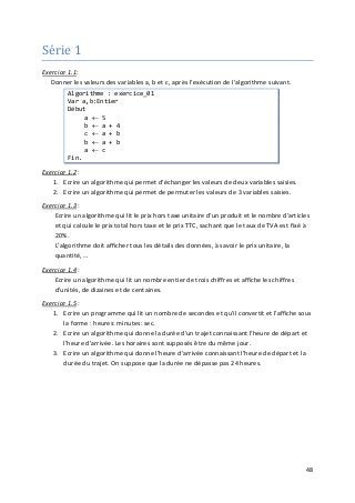 48
Série 1
Exercice 1.1:
Donner les valeurs des variables a, b et c, après l'exécution de l'algorithme suivant.
Algorithme : exercice_01
Var a,b:Entier
Début
a ← 5
b ← a + 4
c ← a + b
b ← a + b
a ← c
Fin.
Exercice 1.2
1. Ecrire un algorithme qui permet d'échanger les valeurs de deux variables saisies.
:
2. Ecrire un algorithme qui permet de permuter les valeurs de 3 variables saisies.
Exercice 1.3 :
Ecrire un algorithme qui lit le prix hors taxe unitaire d'un produit et le nombre d’articles
et qui calcule le prix total hors taxe et le prix TTC, sachant que le taux de TVA est fixé à
20%.
L'algorithme doit afficher tous les détails des données, à savoir le prix unitaire, la
quantité, …
Exercice 1.4 :
Ecrire un algorithme qui lit un nombre entier de trois chiffres et affiche les chiffres
d'unités, de dizaines et de centaines.
Exercice 1.5
1. Ecrire un programme qui lit un nombre de secondes et qu'il convertit et l'affiche sous
la forme : heures: minutes: sec.
:
2. Ecrire un algorithme qui donne la durée d'un trajet connaissant l'heure de départ et
l'heure d'arrivée. Les horaires sont supposés être du même jour.
3. Ecrire un algorithme qui donne l'heure d'arrivée connaissant l'heure de départ et la
durée du trajet. On suppose que la durée ne dépasse pas 24 heures.
 