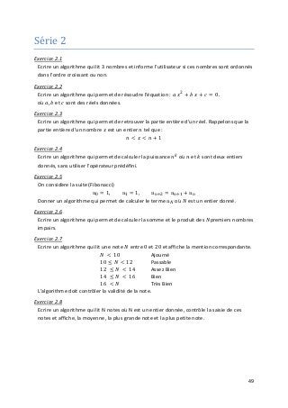 49
Série 2
Exercice 2.1
Ecrire un algorithme qui lit 3 nombres et informe l'utilisateur si ces nombres sont ordonnés
dans l'ordre croissant ou non.
Ecrire un algorithme qui permet de résoudre l'équation : 𝑎𝑎 𝑥𝑥2
+ 𝑏𝑏 𝑥𝑥 + 𝑐𝑐 = 0.
Exercice 2.2
où 𝑎𝑎, 𝑏𝑏 et 𝑐𝑐 sont des réels données.
Ecrire un algorithme qui permet de retrouver la partie entière d'un réel. Rappelons que la
partie entière d'un nombre 𝑥𝑥 est un entier 𝑛𝑛 tel que :
𝑛𝑛 < 𝑥𝑥 < 𝑛𝑛 + 1
Exercice 2.3
Ecrire un algorithme qui permet de calculer la puissance 𝑛𝑛𝑘𝑘
où 𝑛𝑛 et 𝑘𝑘 sont deux entiers
donnés, sans utiliser l'opérateur prédéfini.
Exercice 2.4
Donner un algorithme qui permet de calculer le terme 𝑢𝑢𝑁𝑁 où 𝑁𝑁 est un entier donné.
Exercice 2.5
On considère la suite (Fibonacci)
𝑢𝑢0 = 1, 𝑢𝑢1 = 1, 𝑢𝑢𝑛𝑛+2 = 𝑢𝑢𝑛𝑛+1 + 𝑢𝑢𝑛𝑛
Ecrire un algorithme qui permet de calculer la somme et le produit des 𝑁𝑁premiers nombres
impairs.
Exercice 2.6
Ecrire un algorithme qui lit une note 𝑁𝑁 entre 0 et 20 et affiche la mention correspondante.
Exercice 2.7
𝑁𝑁 < 10 Ajourné
10 ≤ 𝑁𝑁 < 12 Passable
12 ≤ 𝑁𝑁 < 14 Assez Bien
14 ≤ 𝑁𝑁 < 16 Bien
16 < 𝑁𝑁 Très Bien
L'algorithme doit contrôler la validité de la note.
Exercice 2.8
Ecrire un algorithme qui lit N notes où N est un entier donnée, contrôle la saisie de ces
notes et affiche, la moyenne, la plus grande note et la plus petite note.
 