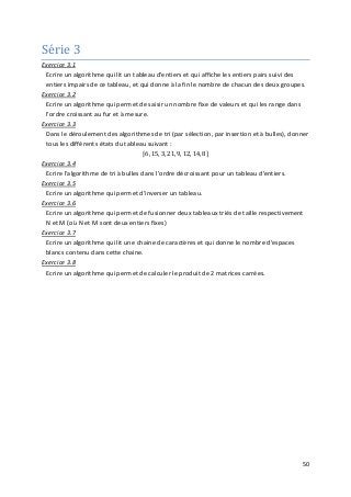 50
Série 3
Exercice 3.1
Ecrire un algorithme qui lit un tableau d'entiers et qui affiche les entiers pairs suivi des
entiers impairs de ce tableau, et qui donne à la fin le nombre de chacun des deux groupes.
Exercice 3.2
Ecrire un algorithme qui permet de saisir un nombre fixe de valeurs et qui les range dans
l'ordre croissant au fur et à mesure.
Exercice 3.3
Dans le déroulement des algorithmes de tri (par sélection, par insertion et à bulles), donner
tous les différents états du tableau suivant :
⌈6, 15, 3, 21, 9, 12, 14, 8⌉
Exercice 3.4
Ecrire l'algorithme de tri à bulles dans l'ordre décroissant pour un tableau d'entiers.
Exercice 3.5
Ecrire un algorithme qui permet d'inverser un tableau.
Exercice 3.6
Ecrire un algorithme qui permet de fusionner deux tableaux triés de taille respectivement
N et M (où N et M sont deux entiers fixes)
Exercice 3.7
Ecrire un algorithme qui lit une chaine de caractères et qui donne le nombre d'espaces
blancs contenu dans cette chaine.
Exercice 3.8
Ecrire un algorithme qui permet de calculer le produit de 2 matrices carrées.
 