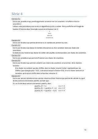 51
Série 4
Exercice 4.1
Ecrire une procédure qui prend arguments un entier n et un caractère c et affiche n fois le
caractère c.
Utiliser cette procédure pour écrire un algorithme qui lit un entier N et qui affiche un triangle de
hauteur N comme dans l'exemple suivant où la hauteur est 4 :
*
***
*****
*******
Exercice 4.2
Ecrire une fonction qui permet de tester si un nombre est premier ou non.
Exercice 4.3
Ecrire une fonction qui donne le nombre d'occurrences d'un caractère dans une chaine de
caractères.
En déduire une fonction qui donne le nombre de voyelles contenues dans une chaine de caractères.
Exercice 4.4
Ecrire une procédure qui permet d'inverser une chaine de caractères.
Exercice 4.5
Ecrire une fonction qui permet convertir une chaine de caractères en un entier, de la manière
suivante :
Si la chaine ne contient que des chiffres alors la chaine renvoie l'entier représenté par ces
chiffres (par exemple pour "153", la fonction retourne l'entier 153). Et si la chaine contient un
caractère autre qu'un chiffre alors la fonction retourne 0.
Exercice 4.7
Ecrire une version itérative et une version récursive d'une fonction qui permet de calculer le pgcd
de deux entiers strictement positifs, sachant que :
Si a et b sont deux entiers strictement positifs, alors :
𝑝𝑝𝑝𝑝𝑝𝑝𝑝𝑝(𝑎𝑎, 𝑏𝑏) = 𝑎𝑎 si 𝑎𝑎 = 𝑏𝑏
𝑝𝑝𝑝𝑝𝑝𝑝𝑝𝑝(𝑎𝑎, 𝑏𝑏) = 𝑝𝑝𝑝𝑝𝑝𝑝𝑝𝑝(𝑎𝑎, 𝑏𝑏 − 𝑎𝑎) si 𝑎𝑎 < 𝑏𝑏
𝑝𝑝𝑝𝑝𝑝𝑝𝑝𝑝(𝑎𝑎, 𝑏𝑏) = 𝑝𝑝𝑝𝑝𝑝𝑝𝑝𝑝(𝑎𝑎 − 𝑏𝑏, 𝑏𝑏) si 𝑎𝑎 > 𝑏𝑏
 