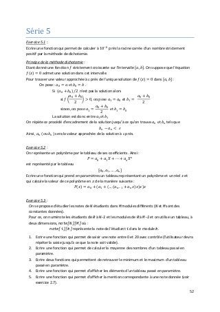 52
Série 5
Exercice 5.1
Ecrire une fonction qui permet de calculer à 10−8
prés la racine carrée d'un nombre strictement
positif par la méthode de dichotomie.
:
Principe de la méthode dichotomie
Etant donné une fonction 𝑓𝑓 strictement croissante sur l'intervalle [𝑎𝑎, 𝑏𝑏]. On suppose que l'équation
𝑓𝑓(𝑥𝑥) = 0 admet une solution dans cet intervalle.
:
Pour trouver une valeur approchée à ε prés de l'unique solution de 𝑓𝑓(𝑥𝑥) = 0 dans [𝑎𝑎, 𝑏𝑏] :
On pose : 𝑎𝑎0 = 𝑎𝑎 et 𝑏𝑏0 = 𝑏𝑏 .
Si (𝑎𝑎0 + 𝑏𝑏0)/2 n'est pas la solution alors
si 𝑓𝑓 �
𝑎𝑎0 + 𝑏𝑏0
2
� > 0, on pose 𝑎𝑎1 = 𝑎𝑎0 et 𝑏𝑏1 =
𝑎𝑎0 + 𝑏𝑏0
2
sinon, on pose 𝑎𝑎1 =
𝑎𝑎0 + 𝑏𝑏0
2
et 𝑏𝑏1 = 𝑏𝑏0
La solution est donc entre 𝑎𝑎1et 𝑏𝑏1
On répète ce procédé d'encadrement de la solution jusqu'à ce qu'on trouve 𝑎𝑎𝑛𝑛 et 𝑏𝑏𝑛𝑛 tels que
𝑏𝑏𝑛𝑛 − 𝑎𝑎𝑛𝑛 < 𝜀𝜀
Ainsi, 𝑎𝑎𝑛𝑛 (ou 𝑏𝑏𝑛𝑛) sera la valeur approchée de la solution à ε prés.
Exercice 5.2
Ecrire une fonction qui prend en paramètres un tableau représentant un polynôme et un réel 𝑥𝑥 et
qui calcule la valeur de ce polynôme en 𝑥𝑥 de la manière suivante :
𝑃𝑃(𝑥𝑥) = 𝑎𝑎0 + (𝑎𝑎1 + (… (𝑎𝑎𝑛𝑛−1 + 𝑎𝑎𝑛𝑛 𝑥𝑥)𝑥𝑥)𝑥𝑥)𝑥𝑥
:
On représente un polynôme par le tableau de ses coefficients. Ainsi :
𝑃𝑃 = 𝑎𝑎0 + 𝑎𝑎1 𝑋𝑋 + ⋯ + 𝑎𝑎𝑛𝑛 𝑋𝑋𝑛𝑛
est représenté par le tableau
[𝑎𝑎0, 𝑎𝑎1, … , 𝑎𝑎𝑛𝑛 ]
Exercice 5.3
1. Ecrire une fonction qui permet de saisir une note entre 0 et 20 avec contrôle (l'utilisateur devra
répéter la saisie jusqu'à ce que la note soit valide).
:
On se propose d'étudier les notes de N étudiants dans M modules différents (N et M sont des
constantes données).
Pour ce, on numérote les étudiants de 0 à N-1 et les modules de 0 à M-1 et on utilise un tableau, à
deux dimensions, note[N][M] où :
note[i][k] représente la note de l'étudiant i dans le module k.
2. Ecrire une fonction qui permet de calculer la moyenne des nombres d'un tableau passé en
paramètre.
3. Ecrire deux fonctions qui permettent de retrouver le minimum et le maximum d'un tableau
passé en paramètre.
4. Ecrire une fonction qui permet d'afficher les éléments d'un tableau passé en paramètre.
5. Ecrire une fonction qui permet d'afficher la mention correspondante à une note donnée (voir
exercice 2.7).
 