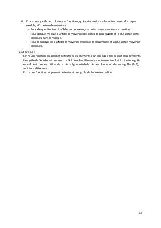 53
6. Ecrire un algorithme, utilisant ces fonctions, qui après avoir saisi les notes des étudiants par
module, affiche tous les résultats :
- Pour chaque étudiant, il affiche son numéro, ses notes, sa moyenne et sa mention.
- Pour chaque module, il affiche la moyenne des notes, la plus grande et la plus petite note
obtenues dans le module.
- Pour la promotion, il affiche la moyenne générale, la plus grande et la plus petite moyenne
obtenues.
Exercice 5.4 :
Ecrire une fonction qui permet de tester si les éléments d'un tableau d'entier sont tous différents.
Une grille de Sudoku est une matrice 9x9 dont les éléments sont tous entre 1 et 9. Une telle grille
est valide si tous les chiffres de la même ligne, où de la même colonne, où des sous-grilles (3x3),
sont tous différents
Ecrire une fonction qui permet de tester si une grille de Sudoku est valide.
 
