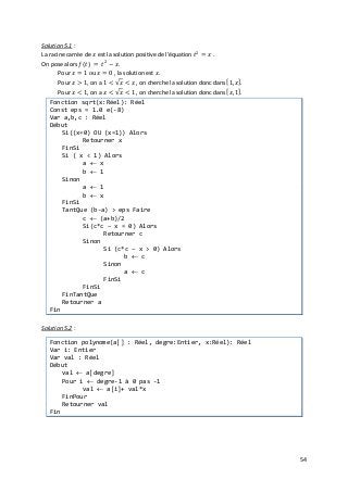 54
Solution 5.1
La racine carrée de 𝑥𝑥 est la solution positive de l'équation 𝑡𝑡2
= 𝑥𝑥 .
:
On pose alors 𝑓𝑓(𝑡𝑡) = 𝑡𝑡2
− 𝑥𝑥.
Pour 𝑥𝑥 = 1 ou 𝑥𝑥 = 0 , la solution est 𝑥𝑥.
Pour 𝑥𝑥 > 1, on a 1 < √𝑥𝑥 < 𝑥𝑥 , on cherche la solution donc dans [1, 𝑥𝑥].
Pour 𝑥𝑥 < 1, on a 𝑥𝑥 < √𝑥𝑥 < 1 , on cherche la solution donc dans [𝑥𝑥, 1].
Fonction sqrt(x:Réel): Réel
Const eps = 1.0 e(-8)
Var a,b,c : Réel
Début
Si((x=0) OU (x=1)) Alors
Retourner x
FinSi
Si ( x < 1) Alors
a ← x
b ← 1
Sinon
a ← 1
b ← x
FinSi
TantQue (b-a) > eps Faire
c ← (a+b)/2
Si(c*c – x = 0) Alors
Retourner c
Sinon
Si (c*c – x > 0) Alors
b ← c
Sinon
a ← c
FinSi
FinSi
FinTantQue
Retourner a
Fin
Solution 5.2 :
Fonction polynome(a[] : Réel, degre:Entier, x:Réel): Réel
Var i: Entier
Var val : Réel
Début
val ← a[degre]
Pour i ← degre-1 à 0 pas -1
val ← a[i]+ val*x
FinPour
Retourner val
Fin
 