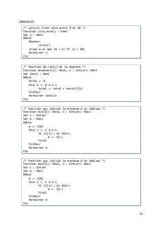 55
Solution 5.3 :
/* Lecture d'une note entre 0 et 20 */
Fonction Lire_note() : Réel
Var x : Réel
Début
Répeter
Lire(x)
Jusqu'à ce que (0 ≤ x) ET (x ≤ 20)
Retourner x
Fin
/* fonction de calcul de la moyenne */
Fonction moyenne(t[]: Réel, n : Entier): Réel
Var total : Réel
Début
total ← 0
Pour k ← 0 à n-1
total ← total + note[i][k]
FinPour
Retourner total/n
Fin
/* Fonction qui calcule le minimum d'un tableau */
Fonction min(t[]: Réel, n : Entier): Réel
Var i : Entier
Var m : Réel
Début
m ← t[0]
Pour i ← 1 à n-1
Si (t[i] < m) Alors
m ← t[i]
FinSi
FinPour
Retourner m
Fin
/* Fonction qui calcule le maximum d'un tableau */
Fonction max(t[]: Réel, n : Entier): Réel
Var i : Entier
Var m : Réel
Début
m ← t[0]
Pour i ← 1 à n-1
Si (t[i] > m) Alors
m ← t[i]
FinSi
FinPour
Retourner m
Fin
 