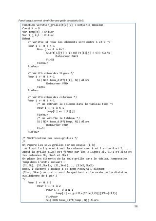 58
Fonction qui permet de vérifier une grille de sudoku 9x9.
Fonction verifier_grille(t[9][9] : Entier): Booléen
Const N = 9
Var temp[N] : Entier
Var i,j,k,l : Entier
Début
/* Verifie si tous les éléments sont entre 1 et 9 */
Pour i ← 0 à N-1
Pour j ← 0 à N-1
Si((t[i][j] < 1) OU (t[i][j] > 9)) Alors
Retourner FAUX
FinSi
FinPour
FinPour
/* Vérification des lignes */
Pour i ← 0 à N-1
Si( NON tous_diff(t[i], N)) Alors
Retourner FAUX
FinSi
FinPour
/* Vérification des colonnes */
Pour j ← 0 à N-1
/* On extrait la colonne dans le tableau temp */
Pour i ← 0 à N-1
temp[i] ← t[i][j]
FinPour
/* on vérifie le tableau */
Si( NON tous_diff(temp, N)) Alors
Retourner FAUX
FinSi
FinPour
/* Vérification des sous-grilles */
/*
On repere les sous grilles par un couple (l,k)
où l est la ligne et k est la colonne avec k et l entre 0 et 2
Ainsi la grille (l,k) est formée par les 3 lignes 3l, 3l+1 et 3l+2 et
les colonnes 3k, 3k+1 et 3k+2
On place les éléments de la sous-grille dans le tableau temporaire
temp dans l'ordre suivant :
(3l,3k), (3l,3k+1), (3l,3k+2), …, (3l+2,3k+2)
Donc, l'élément d'indice i de temp recevra l'élément
(3l+q, 3k+r) où q et r sont le quotient et le reste de la division
euclidienne de i par 3
*/
Pour l ← 0 à 2
Pour k ← 0 à 2
Pour i ← 0 à N-1
temp[i] ← grille[3*l+(i/3)][3*k+(i%3)]
FinPour
Si( NON tous_diff(temp, N)) Alors
 
