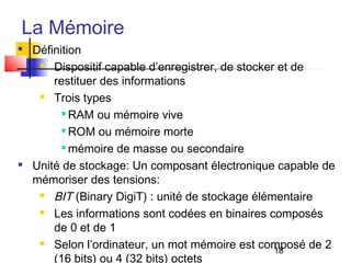 18
La Mémoire

Définition
 Dispositif capable d’enregistrer, de stocker et de
restituer des informations
 Trois types

RAM ou mémoire vive

ROM ou mémoire morte

mémoire de masse ou secondaire

Unité de stockage: Un composant électronique capable de
mémoriser des tensions:
 BIT (Binary DigiT) : unité de stockage élémentaire
 Les informations sont codées en binaires composés
de 0 et de 1
 Selon l’ordinateur, un mot mémoire est composé de 2
(16 bits) ou 4 (32 bits) octets
 