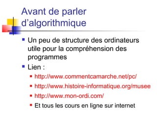 Avant de parler
d’algorithmique
 Un peu de structure des ordinateurs
utile pour la compréhension des
programmes
 Lien :
 http://www.commentcamarche.net/pc/
 http://www.histoire-informatique.org/musee
 http://www.mon-ordi.com/
 Et tous les cours en ligne sur internet
 