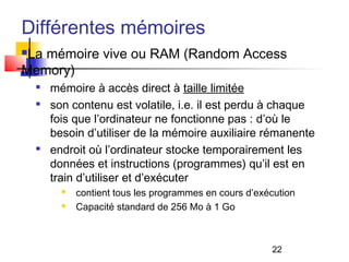 22
Différentes mémoires
La mémoire vive ou RAM (Random Access
Memory)

mémoire à accès direct à taille limitée

son contenu est volatile, i.e. il est perdu à chaque
fois que l’ordinateur ne fonctionne pas : d’où le
besoin d’utiliser de la mémoire auxiliaire rémanente

endroit où l’ordinateur stocke temporairement les
données et instructions (programmes) qu’il est en
train d’utiliser et d’exécuter
 contient tous les programmes en cours d’exécution
 Capacité standard de 256 Mo à 1 Go
 