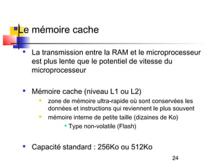 24
Le mémoire cache

La transmission entre la RAM et le microprocesseur
est plus lente que le potentiel de vitesse du
microprocesseur

Mémoire cache (niveau L1 ou L2)
 zone de mémoire ultra-rapide où sont conservées les
données et instructions qui reviennent le plus souvent
 mémoire interne de petite taille (dizaines de Ko)

Type non-volatile (Flash)

Capacité standard : 256Ko ou 512Ko
 
