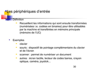 30
Les périphériques d’entrée

Définition
 Recueillent les informations qui sont ensuite transformées
(numérisées i.e. codées en binaires) pour être utilisables
par la machine et transférées en mémoire principale
(mémoire de l’UC)

Exemples
 clavier
 souris : dispositif de pointage complémentaire du clavier
et de l’écran
 scanner : permet de numériser un document
 autres : écran tactile, lecteur de codes barres, crayon
optique, caméra, joystick...
 