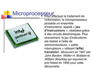 Microprocesseur Pour effectuer le traitement de
l'information, le microprocesseur
possède un ensemble
d'instructions, appelé « jeu
d'instructions », réalisées grâce
à des circuits électroniques. Plus
exactement, le jeu d'instructions
est réalisé à l'aide de
semiconducteurs, « petits
interrupteurs » utilisant l'effet
transistor, découvert en 1947 par
John Barden, Walter H. Brattain et
William Shockley qui reçurent le
prix Nobel en 1956 pour cette
découverte.
 
