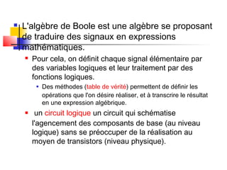  L'algèbre de Boole est une algèbre se proposant
de traduire des signaux en expressions
mathématiques.
 Pour cela, on définit chaque signal élémentaire par
des variables logiques et leur traitement par des
fonctions logiques.
 Des méthodes (table de vérité) permettent de définir les
opérations que l'on désire réaliser, et à transcrire le résultat
en une expression algébrique.
 un circuit logique un circuit qui schématise
l'agencement des composants de base (au niveau
logique) sans se préoccuper de la réalisation au
moyen de transistors (niveau physique).
 