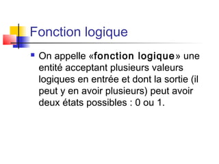 Fonction logique
 On appelle «fonction logique» une
entité acceptant plusieurs valeurs
logiques en entrée et dont la sortie (il
peut y en avoir plusieurs) peut avoir
deux états possibles : 0 ou 1.
 