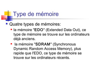 Type de mémoire
 Quatre types de mémoires:
 la mémoire "EDO" (Extended Data Out), ce
type de mémoire se trouve sur les ordinateurs
déjà anciens.
 la mémoire "SDRAM" (Synchronous
Dynamic Random Access Memory), plus
rapide que l'EDO, ce type de mémoire se
trouve sur les ordinateurs récents.
 