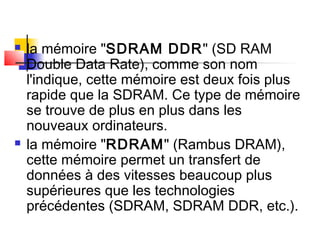  la mémoire "SDRAM DDR" (SD RAM
Double Data Rate), comme son nom
l'indique, cette mémoire est deux fois plus
rapide que la SDRAM. Ce type de mémoire
se trouve de plus en plus dans les
nouveaux ordinateurs.
 la mémoire "RDRAM" (Rambus DRAM),
cette mémoire permet un transfert de
données à des vitesses beaucoup plus
supérieures que les technologies
précédentes (SDRAM, SDRAM DDR, etc.).
 