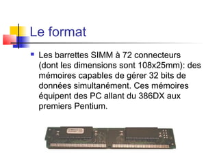 Le format
 Les barrettes SIMM à 72 connecteurs
(dont les dimensions sont 108x25mm): des
mémoires capables de gérer 32 bits de
données simultanément. Ces mémoires
équipent des PC allant du 386DX aux
premiers Pentium.
 