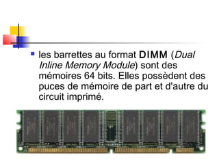  les barrettes au format DIMM (Dual
Inline Memory Module) sont des
mémoires 64 bits. Elles possèdent des
puces de mémoire de part et d'autre du
circuit imprimé.
 