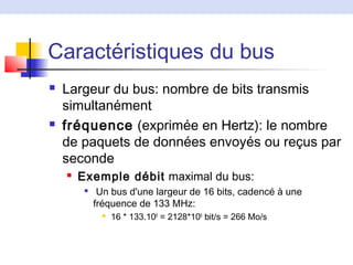 Caractéristiques du bus
 Largeur du bus: nombre de bits transmis
simultanément
 fréquence (exprimée en Hertz): le nombre
de paquets de données envoyés ou reçus par
seconde
 Exemple débit maximal du bus:

Un bus d'une largeur de 16 bits, cadencé à une
fréquence de 133 MHz:
 16 * 133.106
= 2128*106
bit/s = 266 Mo/s
 
