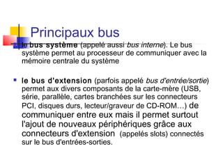 Principaux bus
 le bus système (appelé aussi bus interne). Le bus
système permet au processeur de communiquer avec la
mémoire centrale du système
 le bus d'extension (parfois appelé bus d'entrée/sortie)
permet aux divers composants de la carte-mère (USB,
série, parallèle, cartes branchées sur les connecteurs
PCI, disques durs, lecteur/graveur de CD-ROM…) de
communiquer entre eux mais il permet surtout
l'ajout de nouveaux périphériques grâce aux
connecteurs d'extension (appelés slots) connectés
sur le bus d'entrées-sorties.
 