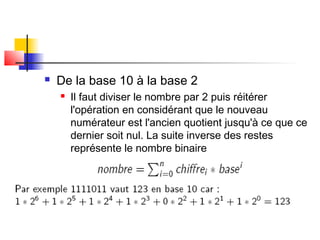  De la base 10 à la base 2
 Il faut diviser le nombre par 2 puis réitérer
l'opération en considérant que le nouveau
numérateur est l'ancien quotient jusqu'à ce que ce
dernier soit nul. La suite inverse des restes
représente le nombre binaire
 
