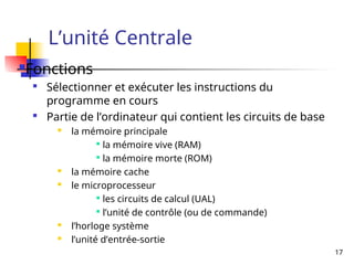 17
L’unité Centrale
Fonctions

Sélectionner et exécuter les instructions du
programme en cours

Partie de l’ordinateur qui contient les circuits de base

la mémoire principale

la mémoire vive (RAM)

la mémoire morte (ROM)
 la mémoire cache
 le microprocesseur

les circuits de calcul (UAL)

l’unité de contrôle (ou de commande)

l’horloge système

l’unité d’entrée-sortie
 