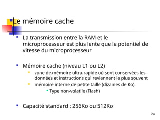 24
Le mémoire cache

La transmission entre la RAM et le
microprocesseur est plus lente que le potentiel de
vitesse du microprocesseur

Mémoire cache (niveau L1 ou L2)
 zone de mémoire ultra-rapide où sont conservées les
données et instructions qui reviennent le plus souvent
 mémoire interne de petite taille (dizaines de Ko)

Type non-volatile (Flash)

Capacité standard : 256Ko ou 512Ko
 