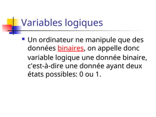 Variables logiques
 Un ordinateur ne manipule que des
données binaires, on appelle donc
variable logique une donnée binaire,
c'est-à-dire une donnée ayant deux
états possibles: 0 ou 1.
 