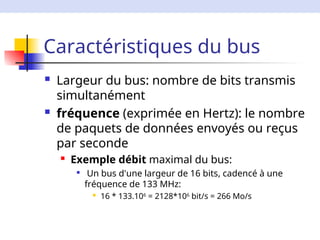Caractéristiques du bus
 Largeur du bus: nombre de bits transmis
simultanément
 fréquence (exprimée en Hertz): le nombre
de paquets de données envoyés ou reçus
par seconde
 Exemple débit maximal du bus:

Un bus d'une largeur de 16 bits, cadencé à une
fréquence de 133 MHz:
 16 * 133.106
= 2128*106
bit/s = 266 Mo/s
 