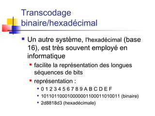Transcodage
binaire/hexadécimal
 Un autre système, l'hexadécimal (base
16), est très souvent employé en
informatique
 facilite la représentation des longues
séquences de bits
 représentation :

0 1 2 3 4 5 6 7 8 9 A B C D E F

101101100010000001100011010011 (binaire)

2d8818d3 (hexadécimale)
 