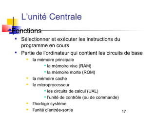 17
L’unité Centrale
Fonctions

Sélectionner et exécuter les instructions du
programme en cours

Partie de l’ordinateur qui contient les circuits de base
 la mémoire principale

la mémoire vive (RAM)

la mémoire morte (ROM)
 la mémoire cache
 le microprocesseur

les circuits de calcul (UAL)

l’unité de contrôle (ou de commande)
 l’horloge système
 l’unité d’entrée-sortie
 