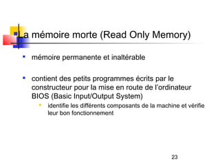 23
La mémoire morte (Read Only Memory)

mémoire permanente et inaltérable

contient des petits programmes écrits par le
constructeur pour la mise en route de l’ordinateur
BIOS (Basic Input/Output System)
 identifie les différents composants de la machine et vérifie
leur bon fonctionnement
 