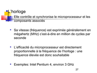 27
L’horloge

Elle contrôle et synchronise le microprocesseur et les
composants associés

Sa vitesse (fréquence) est exprimée généralement en
mégahertz (MHz) c’est-à-dire en million de cycles par
seconde

L’efficacité du microprocesseur est directement
proportionnelle à la fréquence de l’horloge : une
fréquence élevée est donc souhaitable

Exemples: Intel Pentium 4, environ 3 GHz
 