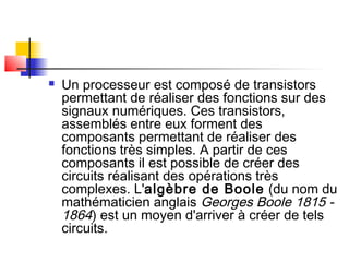  Un processeur est composé de transistors
permettant de réaliser des fonctions sur des
signaux numériques. Ces transistors,
assemblés entre eux forment des
composants permettant de réaliser des
fonctions très simples. A partir de ces
composants il est possible de créer des
circuits réalisant des opérations très
complexes. L'algèbre de Boole (du nom du
mathématicien anglais Georges Boole 1815 -
1864) est un moyen d'arriver à créer de tels
circuits.
 